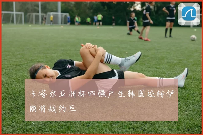 卡塔尔亚洲杯四强产生韩国逆转伊朗将战约旦