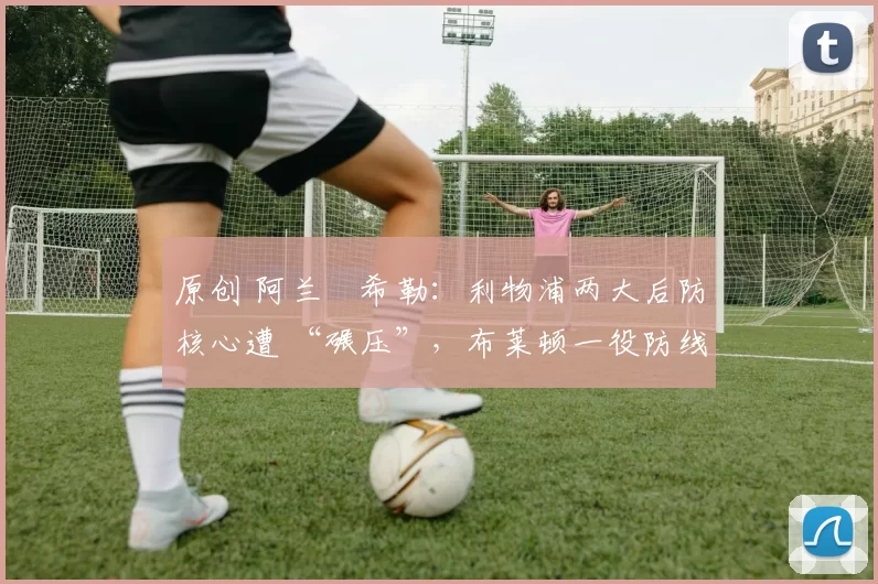 原创 阿兰・希勒：利物浦两大后防核心遭 “碾压”，布莱顿一役防线形同虚设