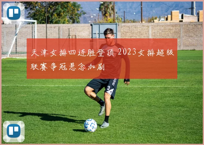 天津女排四连胜登顶 2023女排超级联赛争冠悬念加剧