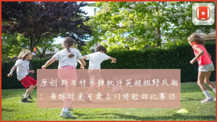 原创 斯洛特辛辣批评英超粗野风潮：角球时竟可袭击门将脸部比赛仍继续！