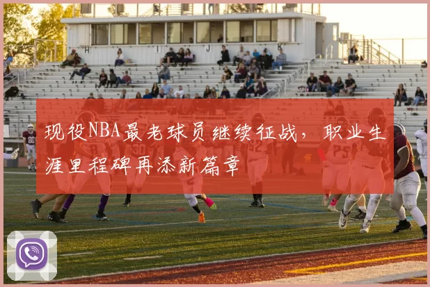 现役NBA最老球员继续征战，职业生涯里程碑再添新篇章