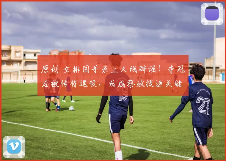 原创 女排国手亲上火线辟谣!夺冠后被传将退役,或成蔡斌提速关键人物