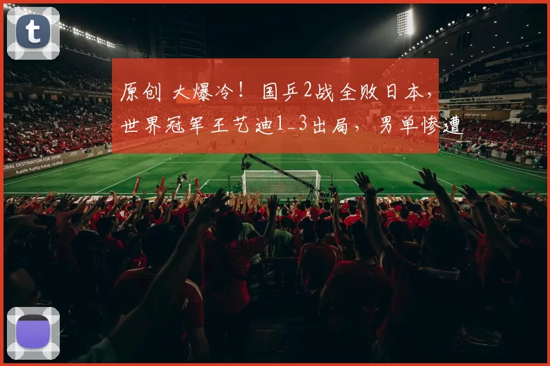 原创 大爆冷！国乒2战全败日本，世界冠军王艺迪1_3出局，男单惨遭零封