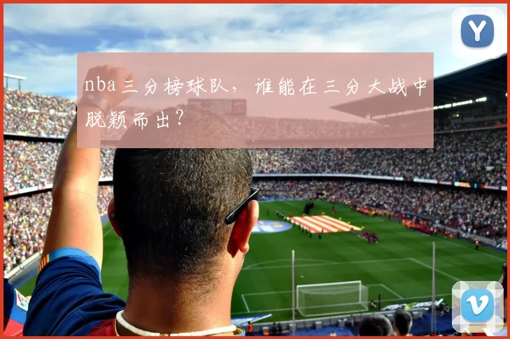 nba三分榜球队，谁能在三分大战中脱颖而出？