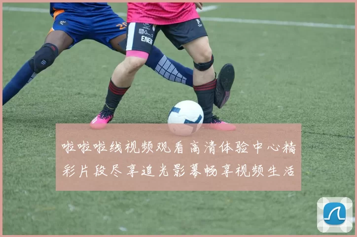 啦啦啦线视频观看高清体验中心精彩片段尽享追光影幕畅享视频生活