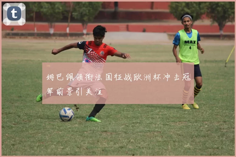姆巴佩领衔法国征战欧洲杯冲击冠军前景引关注