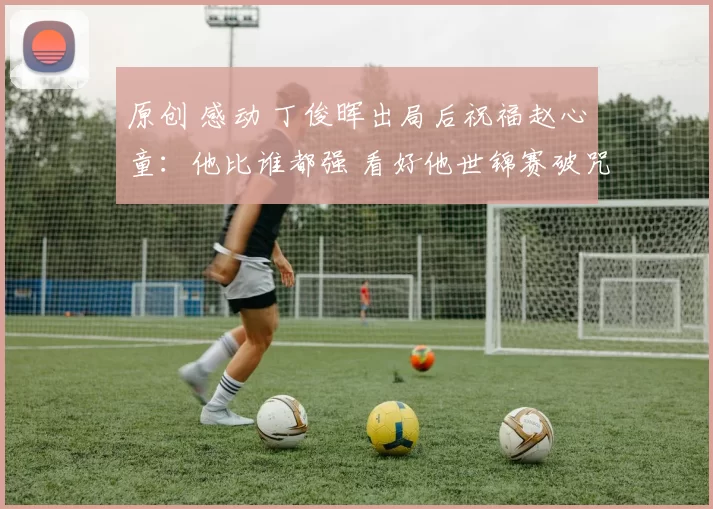 原创 感动 丁俊晖出局后祝福赵心童：他比谁都强 看好他世锦赛破咒卫冕