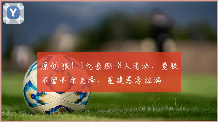 原创 狠！1亿套现+8人清洗，曼联不留齐尔克泽，重建悬念拉满