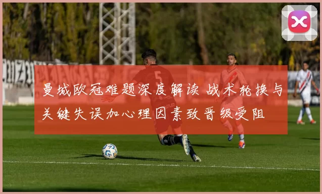 曼城欧冠难题深度解读 战术轮换与关键失误加心理因素致晋级受阻