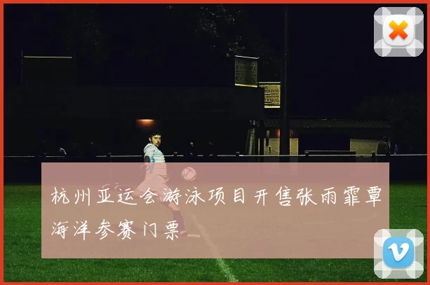 杭州亚运会游泳项目开售张雨霏覃海洋参赛门票