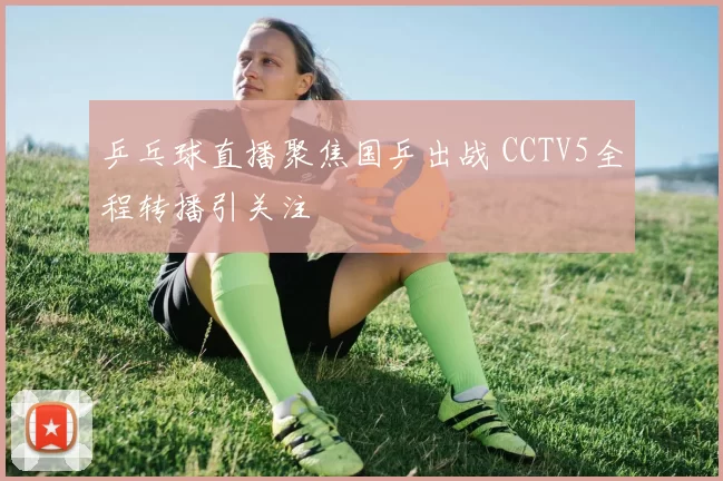 乒乓球直播聚焦国乒出战 CCTV5全程转播引关注