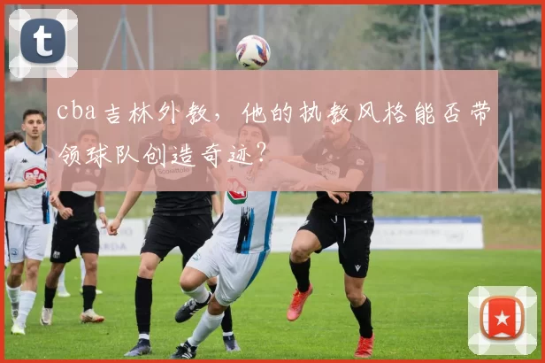 cba吉林外教，他的执教风格能否带领球队创造奇迹？