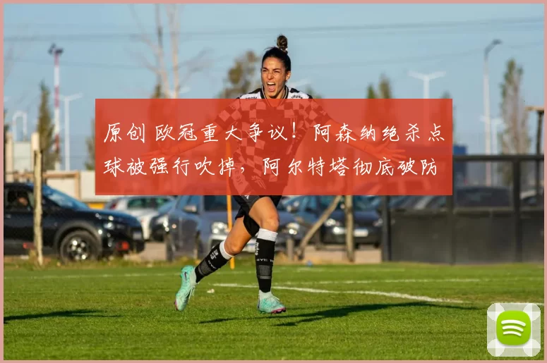 原创 欧冠重大争议！阿森纳绝杀点球被强行吹掉，阿尔特塔彻底破防