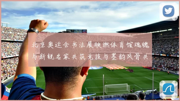 北京奥运会书法展映燃体育馆魂魄与新锐名家共筑竞技与墨韵风骨共赏