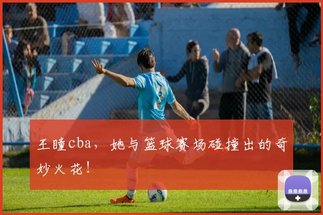 王瞳cba，她与篮球赛场碰撞出的奇妙火花！