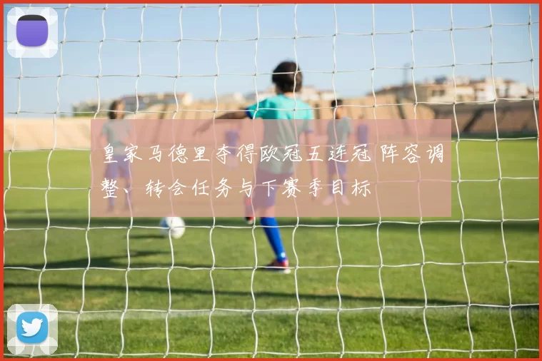 皇家马德里夺得欧冠五连冠 阵容调整、转会任务与下赛季目标